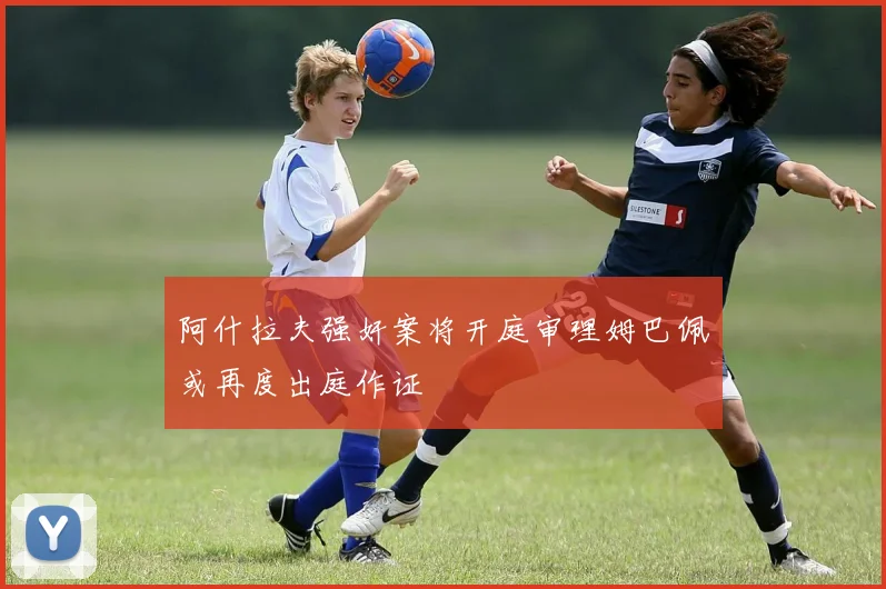阿什拉夫强奸案将开庭审理姆巴佩或再度出庭作证