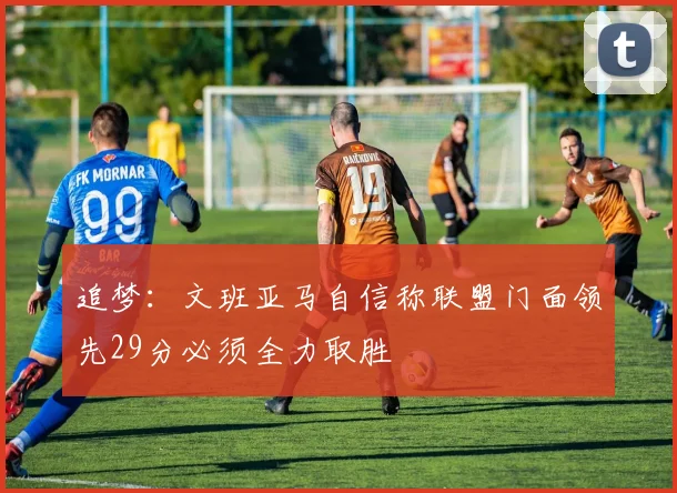 追梦：文班亚马自信称联盟门面领先29分必须全力取胜