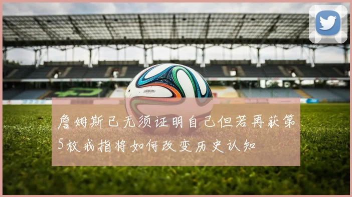 詹姆斯已无须证明自己但若再获第5枚戒指将如何改变历史认知