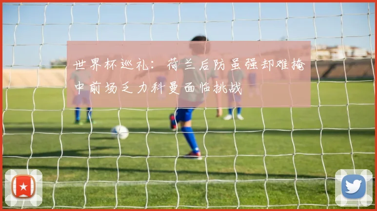 世界杯巡礼：荷兰后防虽强却难掩中前场乏力科曼面临挑战