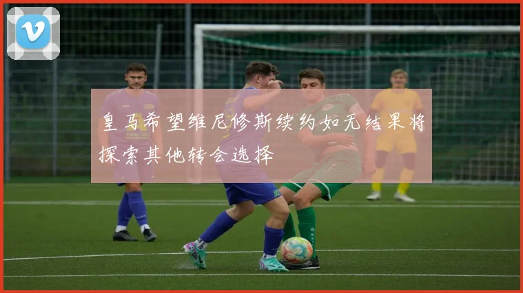 皇马希望维尼修斯续约如无结果将探索其他转会选择