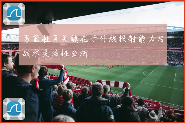 男篮胜负关键在于外线投射能力与战术灵活性分析