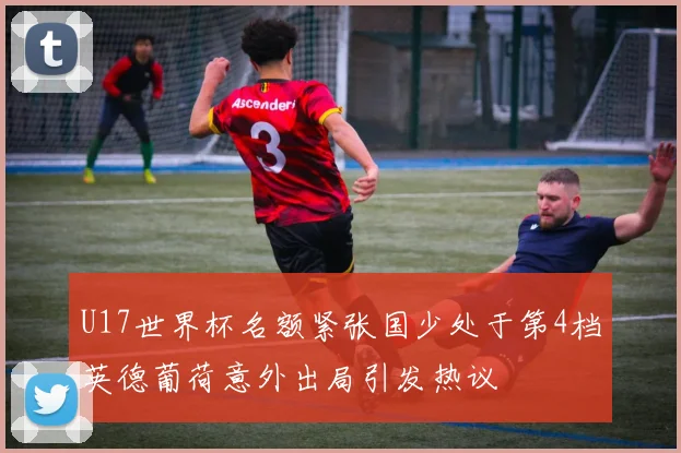 U17世界杯名额紧张国少处于第4档英德葡荷意外出局引发热议
