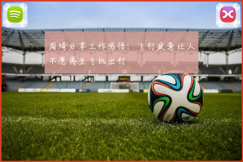 周琦分享工作感悟：飞行疲惫让人不愿再坐飞机出行