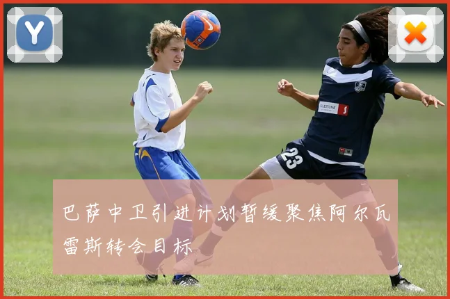 巴萨中卫引进计划暂缓聚焦阿尔瓦雷斯转会目标