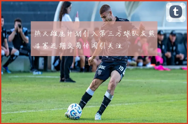 热火雄鹿计划引入第三方球队灰熊活塞近期交易传闻引关注