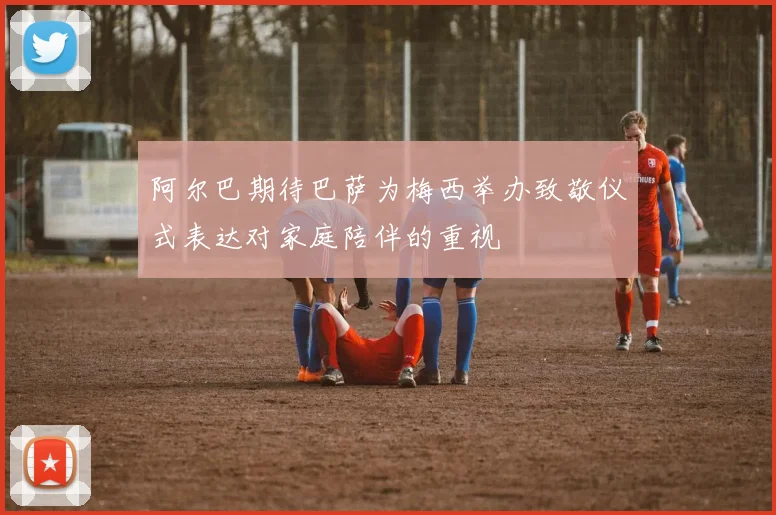 阿尔巴期待巴萨为梅西举办致敬仪式表达对家庭陪伴的重视