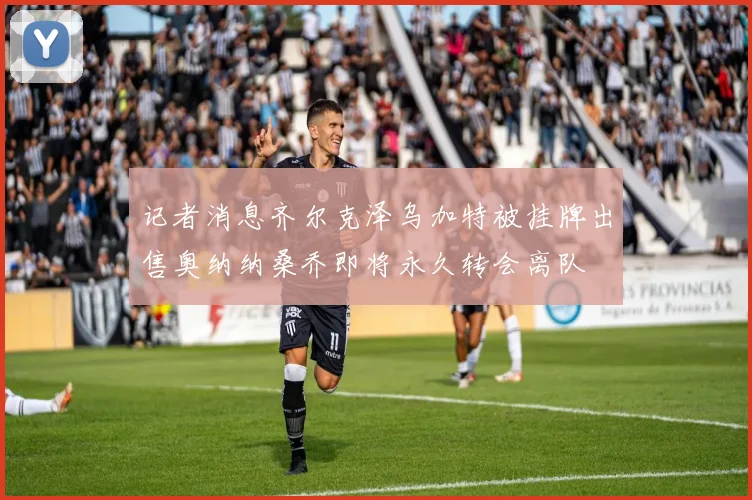 记者消息齐尔克泽乌加特被挂牌出售奥纳纳桑乔即将永久转会离队