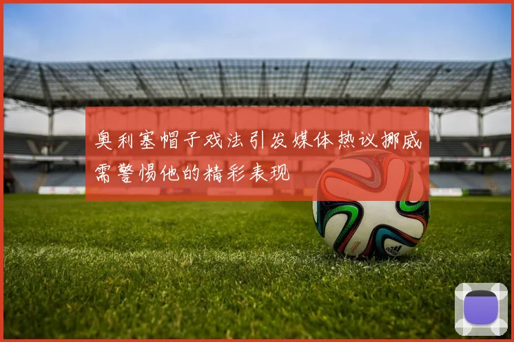 奥利塞帽子戏法引发媒体热议挪威需警惕他的精彩表现