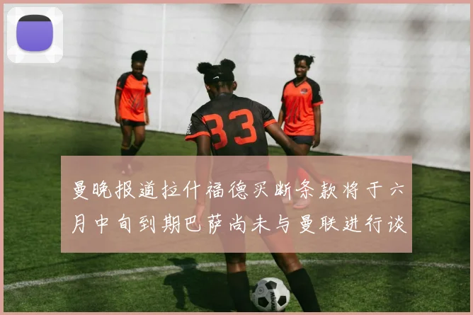 曼晚报道拉什福德买断条款将于六月中旬到期巴萨尚未与曼联进行谈判