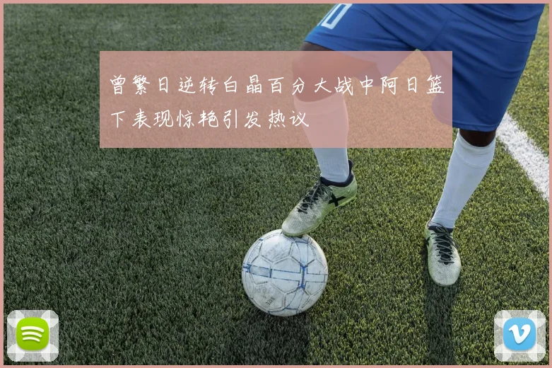 曾繁日逆转白晶百分大战中阿日篮下表现惊艳引发热议