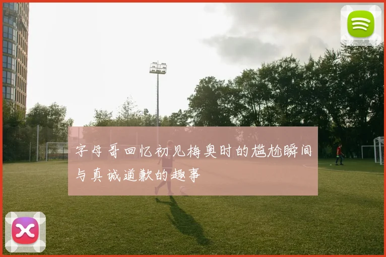 字母哥回忆初见梅奥时的尴尬瞬间与真诚道歉的趣事